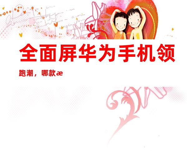 华为全面屏手机发展史：从Mate S到OLED屏幕与手势交互的革新